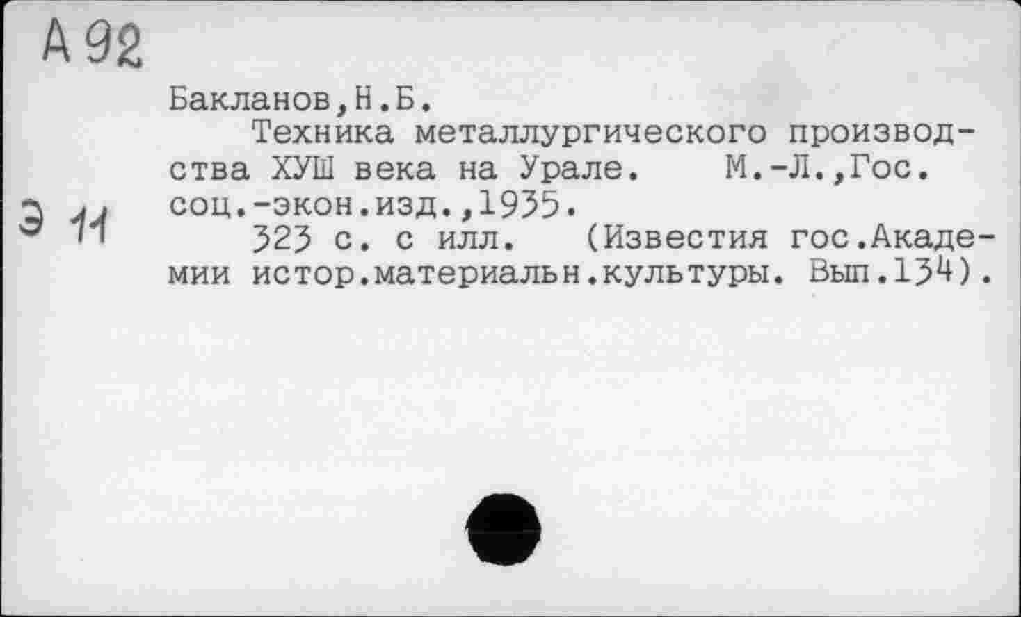 ﻿А 92
э -и
Бакланов,Н.Б.
Техника металлургического производства ХУШ века на Урале. М.-Л.,Гос. соц.-экон.изд.,1955.
525 с. с илл. (Известия гос.Академии истор.материальн.культуры. Вьш.15^).